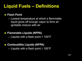 3/61
 Flash Point
– Lowest temperature at which a flammable
liquid gives off enough vapor to form an
ignitable mixture with air
 Flammable Liquids (NFPA)
– Liquids with a flash point < 100°F
 Combustible Liquids (NFPA)
– Liquids with a flash point  100°F
Liquid Fuels – Definitions
 