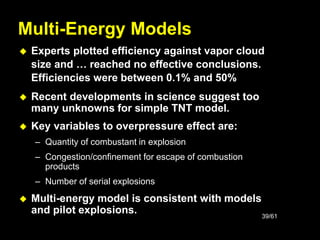 39/61
Multi-Energy Models
 Experts plotted efficiency against vapor cloud
size and … reached no effective conclusions.
Efficiencies were between 0.1% and 50%
 Recent developments in science suggest too
many unknowns for simple TNT model.
 Key variables to overpressure effect are:
– Quantity of combustant in explosion
– Congestion/confinement for escape of combustion
products
– Number of serial explosions
 Multi-energy model is consistent with models
and pilot explosions.
 
