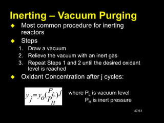 47/61
Inerting – Vacuum Purging
 Most common procedure for inerting
reactors
 Steps
1. Draw a vacuum
2. Relieve the vacuum with an inert gas
3. Repeat Steps 1 and 2 until the desired oxidant
level is reached
 Oxidant Concentration after j cycles:
where PL is vacuum level
PH is inert pressure
j
P
P
o
y
j
y
H
L )
(

 