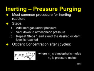 48/61
Inerting – Pressure Purging
 Most common procedure for inerting
reactors
 Steps
1. Add inert gas under pressure
2. Vent down to atmospheric pressure
3. Repeat Steps 1 and 2 until the desired oxidant
level is reached
 Oxidant Concentration after j cycles:
where nL is atmospheric moles
nH is pressure moles
j
n
n
o
y
j
y
H
L )
(

 