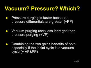 49/61
Vacuum? Pressure? Which?
 Pressure purging is faster because
pressure differentials are greater (+PP)
 Vacuum purging uses less inert gas than
pressure purging (+VP)
 Combining the two gains benefits of both
especially if the initial cycle is a vacuum
cycle (+ VP&PP)
 