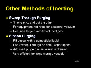 50/61
Other Methods of Inerting
 Sweep-Through Purging
– ‘In one end, and out the other’
– For equipment not rated for pressure, vacuum
– Requires large quantities of inert gas
 Siphon Purging
– Fill vessel with a compatible liquid
– Use Sweep-Through on small vapor space
– Add inert purge gas as vessel is drained
– Very efficient for large storage vessels
 