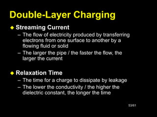 53/61
Double-Layer Charging
 Streaming Current
– The flow of electricity produced by transferring
electrons from one surface to another by a
flowing fluid or solid
– The larger the pipe / the faster the flow, the
larger the current
 Relaxation Time
– The time for a charge to dissipate by leakage
– The lower the conductivity / the higher the
dielectric constant, the longer the time
 