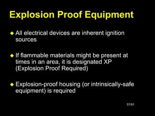 57/61
Explosion Proof Equipment
 All electrical devices are inherent ignition
sources
 If flammable materials might be present at
times in an area, it is designated XP
(Explosion Proof Required)
 Explosion-proof housing (or intrinsically-safe
equipment) is required
 