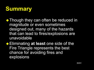 60/61
Summary
Though they can often be reduced in
magnitude or even sometimes
designed out, many of the hazards
that can lead to fires/explosions are
unavoidable
Eliminating at least one side of the
Fire Triangle represents the best
chance for avoiding fires and
explosions
 