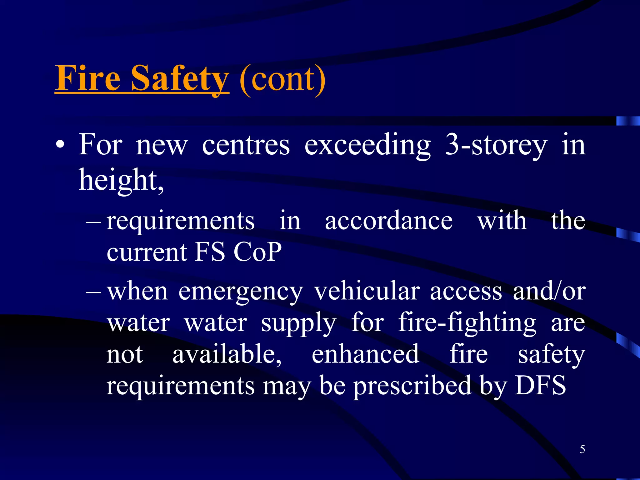 Fire Safety  (cont) For new centres exceeding 3-storey in height,  requirements in accordance with the current FS CoP when emergency vehicular access and/or water water supply for fire-fighting are not available, enhanced fire safety requirements may be prescribed by DFS 