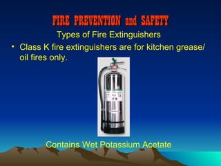 FIRE PREVENTION and SAFETY
             Types of Fire Extinguishers
• Class K fire extinguishers are for kitchen grease/
  oil fires only.




         Contains Wet Potassium Acetate
 
