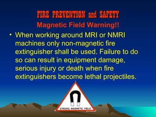 FIRE PREVENTION and SAFETY
         Magnetic Field Warning!!
• When working around MRI or NMRI
  machines only non-magnetic fire
  extinguisher shall be used. Failure to do
  so can result in equipment damage,
  serious injury or death when fire
  extinguishers become lethal projectiles.
 