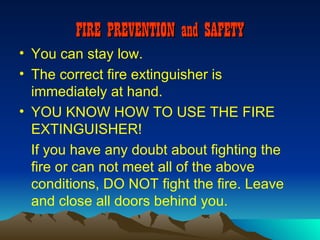 FIRE PREVENTION and SAFETY
• You can stay low.
• The correct fire extinguisher is
  immediately at hand.
• YOU KNOW HOW TO USE THE FIRE
  EXTINGUISHER!
  If you have any doubt about fighting the
  fire or can not meet all of the above
  conditions, DO NOT fight the fire. Leave
  and close all doors behind you.
 
