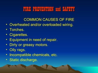 FIRE PREVENTION and SAFETY
             COMMON CAUSES OF FIRE
•   Overheated and/or overloaded wiring.
•   Torches.
•   Cigarettes.
•   Equipment in need of repair.
•   Dirty or greasy motors.
•   Oily rags.
•   Incompatible chemicals, etc.
•   Static discharge.
 