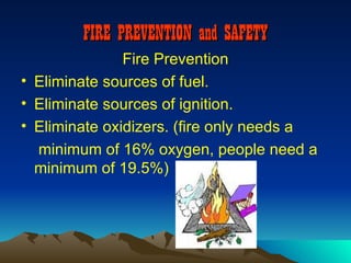 FIRE PREVENTION and SAFETY
               Fire Prevention
• Eliminate sources of fuel.
• Eliminate sources of ignition.
• Eliminate oxidizers. (fire only needs a
  minimum of 16% oxygen, people need a
  minimum of 19.5%)
 