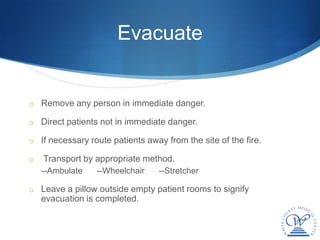 Evacuate


o Remove any person in immediate danger.

o Direct patients not in immediate danger.

o If necessary route patients away from the site of the fire.

o   Transport by appropriate method.
    --Ambulate   --Wheelchair     --Stretcher

o Leave a pillow outside empty patient rooms to signify
    evacuation is completed.
 