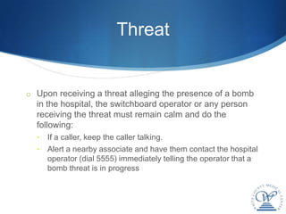 Threat


o Upon receiving a threat alleging the presence of a bomb
  in the hospital, the switchboard operator or any person
  receiving the threat must remain calm and do the
  following:
  •   If a caller, keep the caller talking.
  •   Alert a nearby associate and have them contact the hospital
      operator (dial 5555) immediately telling the operator that a
      bomb threat is in progress
 
