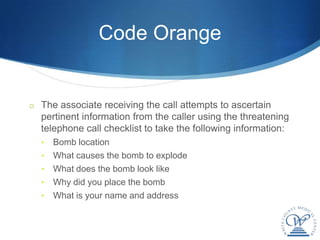 Code Orange


o The associate receiving the call attempts to ascertain
  pertinent information from the caller using the threatening
  telephone call checklist to take the following information:
  •   Bomb location
  •   What causes the bomb to explode
  •   What does the bomb look like
  •   Why did you place the bomb
  •   What is your name and address
 
