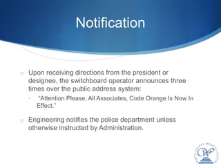 Notification


o Upon receiving directions from the president or
  designee, the switchboard operator announces three
  times over the public address system:
  •   “Attention Please, All Associates, Code Orange Is Now In
      Effect.”

o Engineering notifies the police department unless
  otherwise instructed by Administration.
 