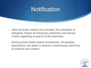 Notification


o After the basic details are provided, the president or
  designee makes all necessary decisions and issues
  orders regarding a search of the premises.

o During bomb threat search procedures, all possible
  precautions are taken to prevent unnecessary alarming
  of patients and visitors.
 