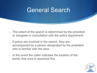 General Search


o The extent of the search is determined by the president
  or designee in consultation with the police department.

o If police are involved in the search, they are
  accompanied by a person designated by the president
  who is familiar with the area.

o In the event the caller indicates the location of the
  bomb, that area is searched first.
 