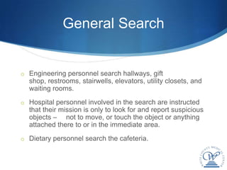 General Search


o Engineering personnel search hallways, gift
  shop, restrooms, stairwells, elevators, utility closets, and
  waiting rooms.
o Hospital personnel involved in the search are instructed
  that their mission is only to look for and report suspicious
  objects – not to move, or touch the object or anything
  attached there to or in the immediate area.
o Dietary personnel search the cafeteria.
 