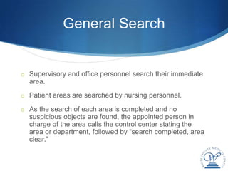 General Search


o Supervisory and office personnel search their immediate
  area.
o Patient areas are searched by nursing personnel.

o As the search of each area is completed and no
  suspicious objects are found, the appointed person in
  charge of the area calls the control center stating the
  area or department, followed by “search completed, area
  clear.”
 