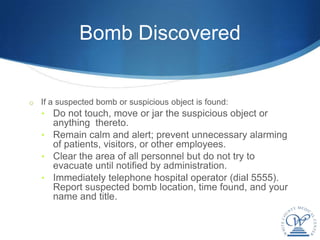 Bomb Discovered


o If a suspected bomb or suspicious object is found:
   • Do not touch, move or jar the suspicious object or
     anything thereto.
   • Remain calm and alert; prevent unnecessary alarming
     of patients, visitors, or other employees.
   • Clear the area of all personnel but do not try to
     evacuate until notified by administration.
   • Immediately telephone hospital operator (dial 5555).
     Report suspected bomb location, time found, and your
     name and title.
 