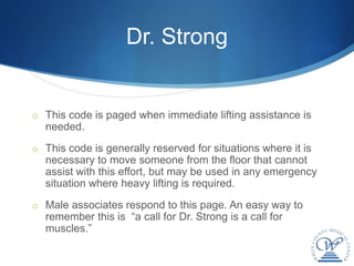 Dr. Strong


o This code is paged when immediate lifting assistance is
  needed.
o This code is generally reserved for situations where it is
  necessary to move someone from the floor that cannot
  assist with this effort, but may be used in any emergency
  situation where heavy lifting is required.
o Male associates respond to this page. An easy way to
  remember this is “a call for Dr. Strong is a call for
  muscles.”
 