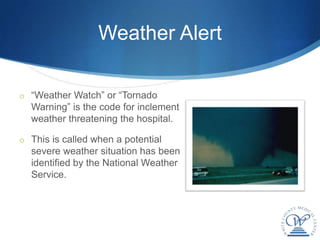 Weather Alert

o “Weather Watch” or “Tornado
  Warning” is the code for inclement
  weather threatening the hospital.

o This is called when a potential
  severe weather situation has been
  identified by the National Weather
  Service.
 