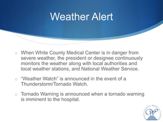 Weather Alert


o When White County Medical Center is in danger from
  severe weather, the president or designee continuously
  monitors the weather along with local authorities and
  local weather stations, and National Weather Service.
o “Weather Watch” is announced in the event of a
  Thunderstorm/Tornado Watch.
o Tornado Warning is announced when a tornado warning
  is imminent to the hospital.
 