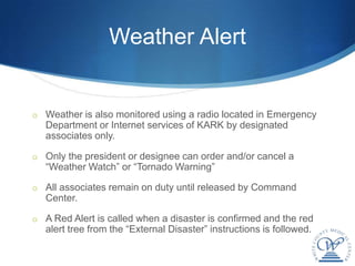 Weather Alert


o Weather is also monitored using a radio located in Emergency
   Department or Internet services of KARK by designated
   associates only.

o Only the president or designee can order and/or cancel a
   “Weather Watch” or “Tornado Warning”

o All associates remain on duty until released by Command
   Center.

o A Red Alert is called when a disaster is confirmed and the red
   alert tree from the “External Disaster” instructions is followed.
 