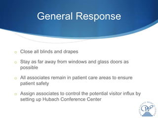 General Response


o Close all blinds and drapes

o Stay as far away from windows and glass doors as
  possible

o All associates remain in patient care areas to ensure
  patient safety

o Assign associates to control the potential visitor influx by
  setting up Hubach Conference Center
 
