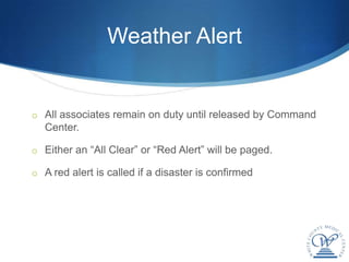 Weather Alert


o All associates remain on duty until released by Command
  Center.

o Either an “All Clear” or “Red Alert” will be paged.

o A red alert is called if a disaster is confirmed
 