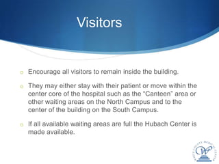 Visitors


o Encourage all visitors to remain inside the building.

o They may either stay with their patient or move within the
  center core of the hospital such as the “Canteen” area or
  other waiting areas on the North Campus and to the
  center of the building on the South Campus.

o If all available waiting areas are full the Hubach Center is
  made available.
 