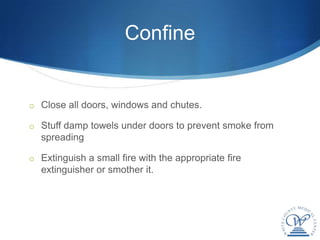 Confine


o Close all doors, windows and chutes.

o Stuff damp towels under doors to prevent smoke from
  spreading

o Extinguish a small fire with the appropriate fire
  extinguisher or smother it.
 