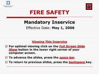 FIRE SAFETY
            Mandatory Inservice
             Effective Date: May 1, 2006



                 Viewing This Inservice
 For optimal viewing click on the Full Screen Slide
  Show button in the lower right corner of your
  computer screen.
 To advance the slides, press the space bar.
 To return to previous slides, press the backspace key.
 