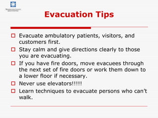 Evacuation Tips

 Evacuate ambulatory patients, visitors, and
  customers first.
 Stay calm and give directions clearly to those
  you are evacuating.
 If you have fire doors, move evacuees through
  the next set of fire doors or work them down to
  a lower floor if necessary.
 Never use elevators!!!!!
 Learn techniques to evacuate persons who can’t
  walk.
 