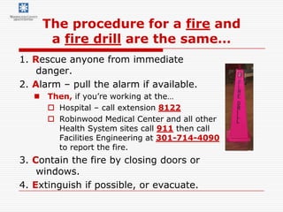 The procedure for a fire and
      a fire drill are the same…
1. Rescue anyone from immediate
    danger.
2. Alarm – pull the alarm if available.
    Then, if you’re working at the…
      Hospital – call extension 8122
      Robinwood Medical Center and all other
       Health System sites call 911 then call
       Facilities Engineering at 301-714-4090
       to report the fire.
3. Contain the fire by closing doors or
    windows.
4. Extinguish if possible, or evacuate.
 