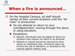 When a fire is announced…
 On the Hospital Campus, all staff should
  remain at their current locations until the “All
  Clear” is announced.
   Do not attempt to return to your
     unit/department, moving through fire doors
     or using elevators.
   Exceptions:
      Specific individuals may be paged to return as
       situation may require via stairs or as directed.
      Patients in transit should be returned to their
       rooms or treatment area, whichever does not
       involve the use of elevators, or diverted to the
       nearest patient holding area.
 