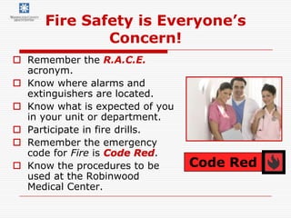 Fire Safety is Everyone’s
              Concern!
 Remember the R.A.C.E.
  acronym.
 Know where alarms and
  extinguishers are located.
 Know what is expected of you
  in your unit or department.
 Participate in fire drills.
 Remember the emergency
  code for Fire is Code Red.
 Know the procedures to be      Code Red
  used at the Robinwood
  Medical Center.
 