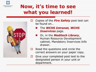 Now, it’s time to see
 what you learned!
    Copies of the Fire Safety post test can
     be found on…
       The WCHS Intranet, WCHS
        Inservices page.
       Or, in the Meditech Library,
        Human Resource Development
        cabinet, Mandatory Inservices Info
        drawer.
    Read the questions and circle the
     correct answers on your paper copy.
    Give your completed post test to the
     designated person in your unit or
     department.
 