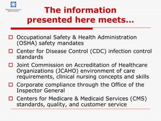The information
      presented here meets…

 Occupational Safety & Health Administration
  (OSHA) safety mandates
 Center for Disease Control (CDC) infection control
  standards
 Joint Commission on Accreditation of Healthcare
  Organizations (JCAHO) environment of care
  requirements, clinical nursing concepts and skills
 Corporate compliance through the Office of the
  Inspector General
 Centers for Medicare & Medicaid Services (CMS)
  standards, quality, and customer service
 