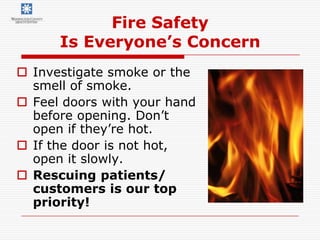 Fire Safety
      Is Everyone’s Concern
 Investigate smoke or the
  smell of smoke.
 Feel doors with your hand
  before opening. Don’t
  open if they’re hot.
 If the door is not hot,
  open it slowly.
 Rescuing patients/
  customers is our top
  priority!
 