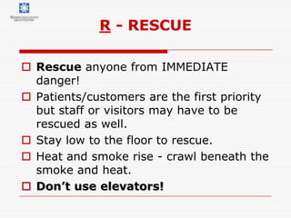 R - RESCUE

 Rescue anyone from IMMEDIATE
  danger!
 Patients/customers are the first priority
  but staff or visitors may have to be
  rescued as well.
 Stay low to the floor to rescue.
 Heat and smoke rise - crawl beneath the
  smoke and heat.
 Don’t use elevators!
 