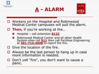 A - ALARM

 Workers on the Hospital and Robinwood
  Medical Center campuses will pull the alarm.
 Then, if you’re working at the…
   Hospital – call extension 8122
   Robinwood Medical Center and all other Health
    System sites call 911 then call Facilities Engineering
    at 301-714-4090 to report the fire.
 Give the location of the fire.
 Always be the last person to hang up in case
  more information is needed.
 Don’t yell “fire”, you don’t want to cause a
  panic.
 