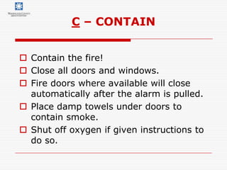 C – CONTAIN


 Contain the fire!
 Close all doors and windows.
 Fire doors where available will close
  automatically after the alarm is pulled.
 Place damp towels under doors to
  contain smoke.
 Shut off oxygen if given instructions to
  do so.
 