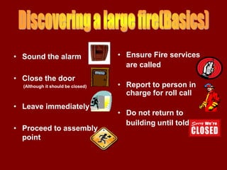 • Sound the alarm                  • Ensure Fire services
                                     are called
• Close the door
  (Although it should be closed)   • Report to person in
                                     charge for roll call
• Leave immediately
                                   • Do not return to
                                     building until told
• Proceed to assembly
  point
 