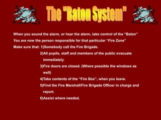 When you sound the alarm, or hear the alarm, take control of the “Baton”
You are now the person responsible for that particular “Fire Zone”
Make sure that: 1)Somebody call the Fire Brigade.
               2)All pupils, staff and members of the public evacuate
                 immediately.
               3)Fire doors are closed. (Where possible the windows as
                 well)
               4)Take contents of the “Fire Box”, when you leave.
               5)Find the Fire Marshall/Fire Brigade Officer in charge and
                 report.
               6)Assist where needed.
 