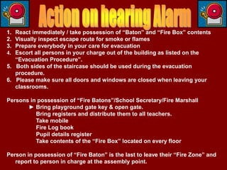 1. React immediately / take possession of “Baton” and “Fire Box” contents
2. Visually inspect escape route for smoke or flames
3. Prepare everybody in your care for evacuation
4. Escort all persons in your charge out of the building as listed on the
   “Evacuation Procedure”.
5. Both sides of the staircase should be used during the evacuation
   procedure.
6. Please make sure all doors and windows are closed when leaving your
   classrooms.

Persons in possession of “Fire Batons”/School Secretary/Fire Marshall
       ► Bring playground gate key & open gate.
          Bring registers and distribute them to all teachers.
          Take mobile
          Fire Log book
          Pupil details register
          Take contents of the “Fire Box” located on every floor

Person in possession of “Fire Baton” is the last to leave their “Fire Zone” and
   report to person in charge at the assembly point.
 