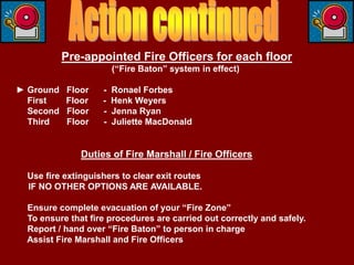 Pre-appointed Fire Officers for each floor
                        (“Fire Baton” system in effect)

► Ground   Floor    -   Ronael Forbes
  First    Floor    -   Henk Weyers
  Second   Floor    -   Jenna Ryan
  Third    Floor    -   Juliette MacDonald


               Duties of Fire Marshall / Fire Officers

  Use fire extinguishers to clear exit routes
  IF NO OTHER OPTIONS ARE AVAILABLE.

  Ensure complete evacuation of your “Fire Zone”
  To ensure that fire procedures are carried out correctly and safely.
  Report / hand over “Fire Baton” to person in charge
  Assist Fire Marshall and Fire Officers
 