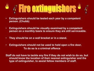 • Extinguishers should be tested each year by a competent
  person. (Chubb)

• Extinguishers should be visually examined by a competent
  person on a monthly basis to ensure they are still serviceable.

• They should be on a wall bracket or in a stand.

• Extinguishers should not be used to hold open a fire door.
             To do so is a criminal offence

Staff do not have to tackle any fire if they do not wish to do so, but
   should know the location of their nearest extinguisher and the
   type of extinguisher, to assist fellow members of staff.
 