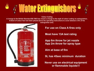 Colour Coding
A change to the British Standard BS 7863 has meant a change to the style of colour coding on extinguishers.
   A block of colour has now been placed above the operating instructions to cover between 3-5% of the
                                            extinguisher area.


                                                   For use on Class A fires only

                                                   Most have 13A test rating

                                                   App 6m throw for jet nozzle
                                                   App 2m throw for spray type

                                                   Aim at base of fire

                                                   9L has 45sec minimum duration

                                                  Never use on electrical equipment
                                                       or flammable liquids!!!
 