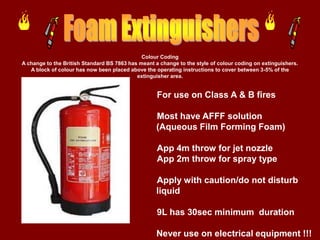 Colour Coding
A change to the British Standard BS 7863 has meant a change to the style of colour coding on extinguishers.
   A block of colour has now been placed above the operating instructions to cover between 3-5% of the
                                            extinguisher area.


                                                    For use on Class A & B fires

                                                    Most have AFFF solution
                                                    (Aqueous Film Forming Foam)

                                                    App 4m throw for jet nozzle
                                                    App 2m throw for spray type

                                                    Apply with caution/do not disturb
                                                    liquid

                                                    9L has 30sec minimum duration

                                                    Never use on electrical equipment !!!
 